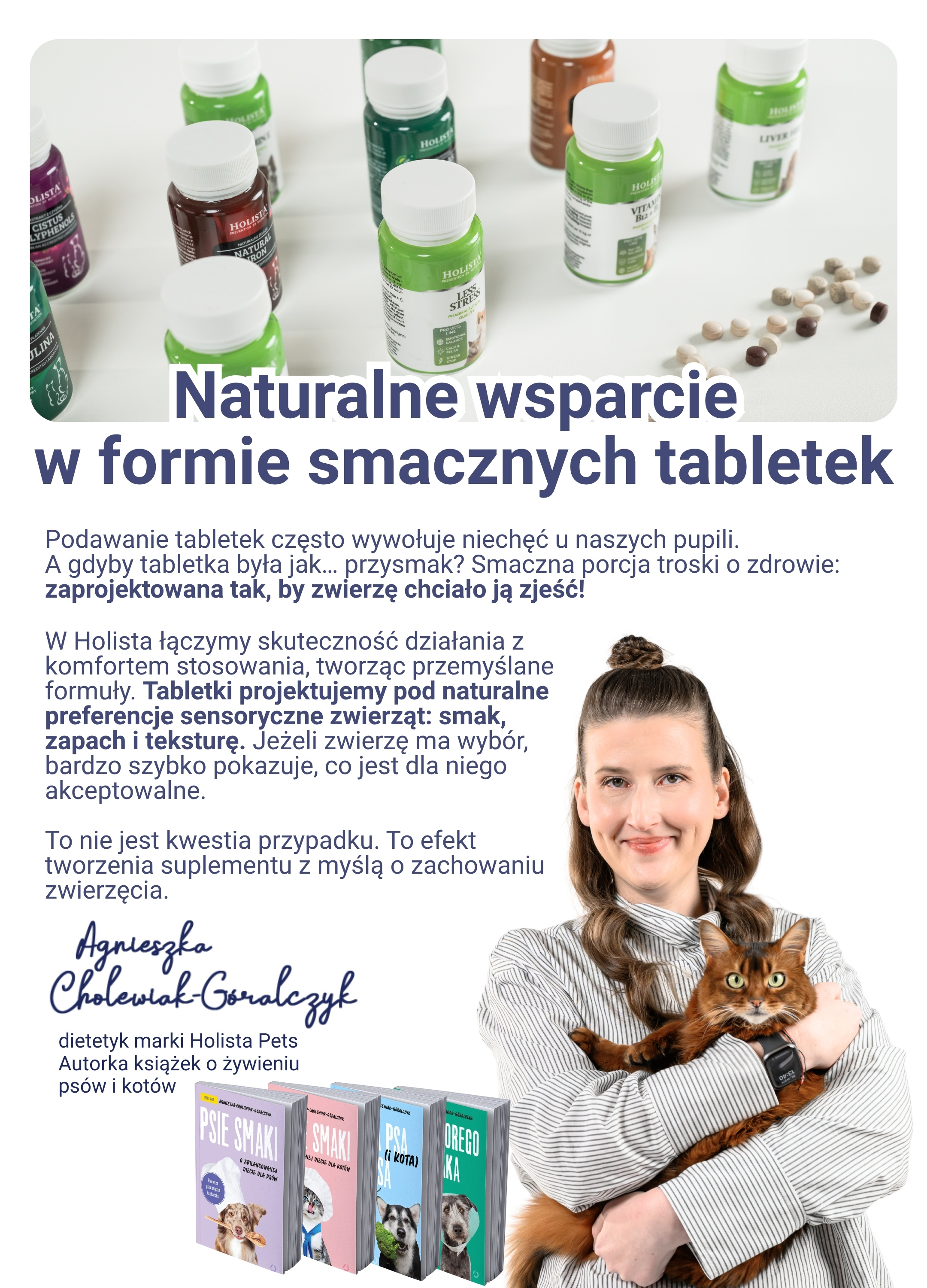 Naturalne wsparcie  w formie smacznych tabletek! Podawanie tabletek często wywołuje niechęć u naszych pupili. A gdyby tabletka była jak… przysmak? Smaczna porcja troski o zdrowie:  zaprojektowana tak, by zwierzę chciało ją zjeść! Dodatek smakowy. w postaci hydrolizowanego białka wieprzowego. Precyzyjne dawkowanie. łatwo dopasujesz ilość tabletek do masy ciała zwierzęcia. Podawanie z ręki. Tabletki, które możesz bez ukrywania w jedzeniu.  W Holista łączymy skuteczność działania z komfortem stosowania, tworząc przemyślane formuły. Tabletki projektujemy pod naturalne preferencje sensoryczne zwierząt: smak, zapach i teksturę. Jeżeli zwierzę ma wybór, bardzo szybko pokazuje, co jest dla niego akceptowalne.  To nie jest kwestia przypadku. To efekt tworzenia suplementu z myślą o zachowaniu zwierzęcia. Łatwa suplementacja bez stresu i kombinowania.